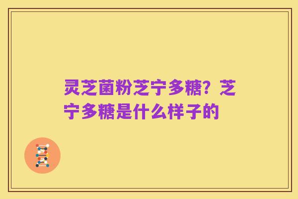 灵芝菌粉芝宁多糖?芝宁多糖是什么样子的