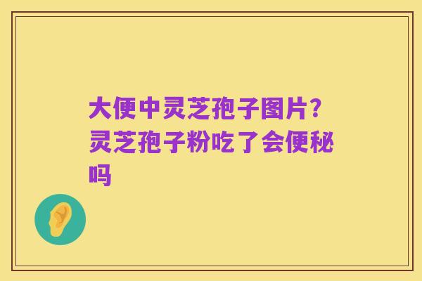 大便中灵芝孢子图片?灵芝孢子粉吃了会便秘吗