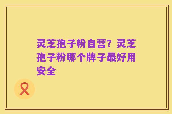 灵芝孢子粉自营？灵芝孢子粉哪个牌子最好用安全