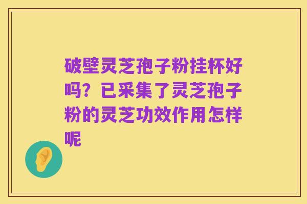 破壁灵芝孢子粉挂杯好吗?已采集了灵芝孢子粉的灵芝功效作用怎样呢