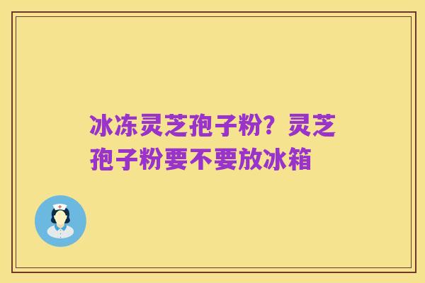 冰冻灵芝孢子粉?灵芝孢子粉要不要放冰箱