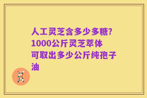人工灵芝含多少多糖？1000公斤灵芝萃体可取出多少公斤纯孢子油