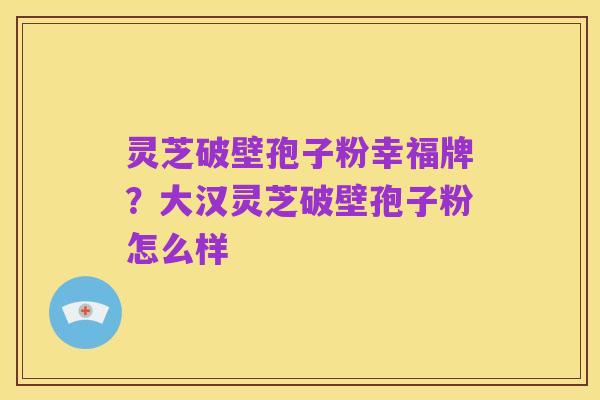 灵芝破壁孢子粉幸福牌?大汉灵芝破壁孢子粉怎么样