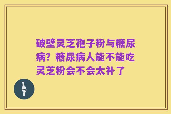 破壁灵芝孢子粉与糖尿病？糖尿病人能不能吃灵芝粉会不会太补了