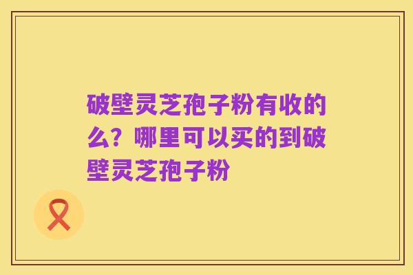 破壁灵芝孢子粉有收的么?哪里可以买的到破壁灵芝孢子粉