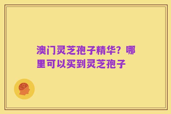 澳门灵芝孢子精华?哪里可以买到灵芝孢子