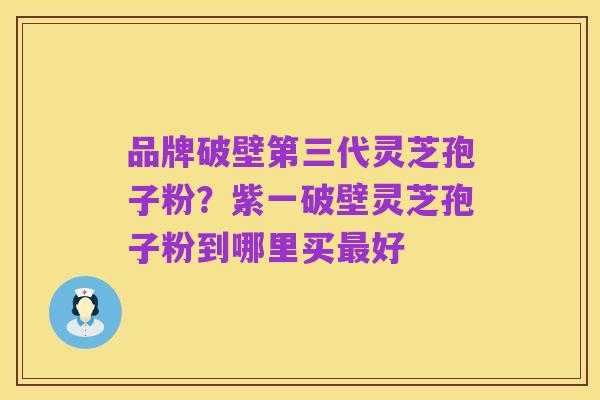 品牌破壁第三代灵芝孢子粉?紫一破壁灵芝孢子粉到哪里买最好