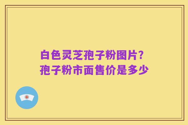 白色灵芝孢子粉图片?孢子粉市面售价是多少