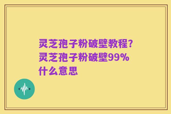 灵芝孢子粉破壁教程?灵芝孢子粉破壁99%什么意思