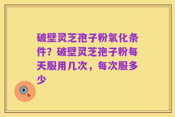 破壁灵芝孢子粉氧化条件?破壁灵芝孢子粉每天服用几次,每次服多少