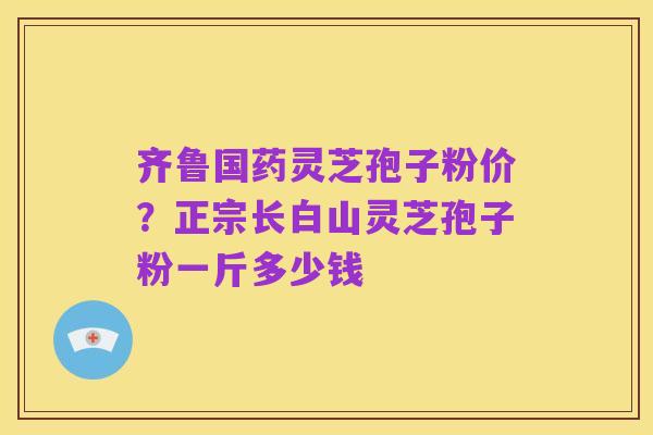 齐鲁国药灵芝孢子粉价?正宗长白山灵芝孢子粉一斤多少钱