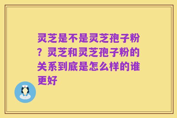 灵芝是不是灵芝孢子粉?灵芝和灵芝孢子粉的关系到底是怎么样的谁更好