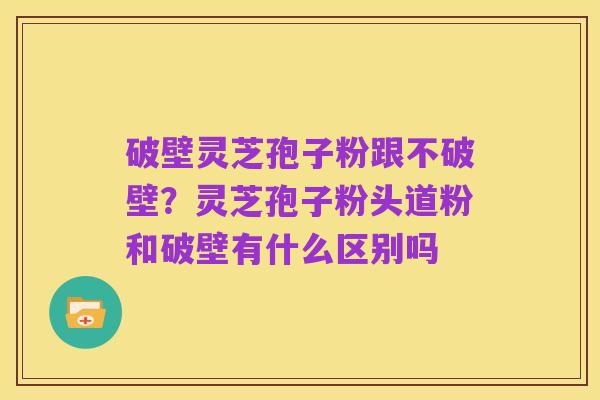 破壁灵芝孢子粉跟不破壁?灵芝孢子粉头道粉和破壁有什么区别吗