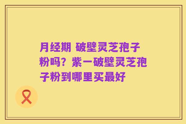 月经期 破壁灵芝孢子粉吗？紫一破壁灵芝孢子粉到哪里买最好