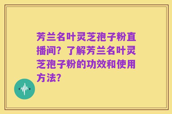 芳兰名叶灵芝孢子粉直播间?了解芳兰名叶灵芝孢子粉的功效和使用方法?