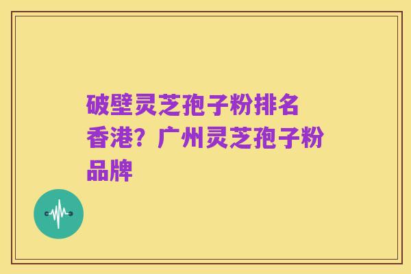 破壁灵芝孢子粉排名 香港?广州灵芝孢子粉品牌