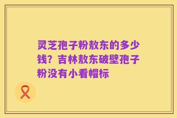 灵芝孢子粉敖东的多少钱?吉林敖东破壁孢子粉没有小看帽标
