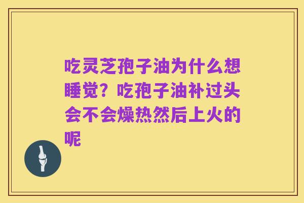 吃灵芝孢子油为什么想睡觉?吃孢子油补过头会不会燥热然后上火的呢