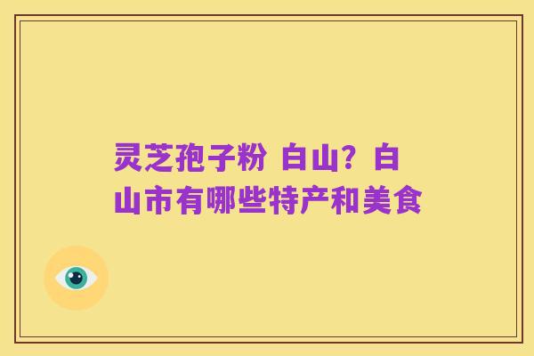 灵芝孢子粉 白山？白山市有哪些特产和美食