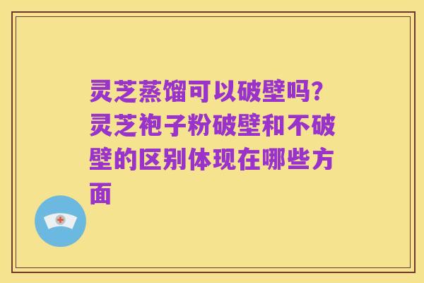 灵芝蒸馏可以破壁吗？灵芝袍子粉破壁和不破壁的区别体现在哪些方面