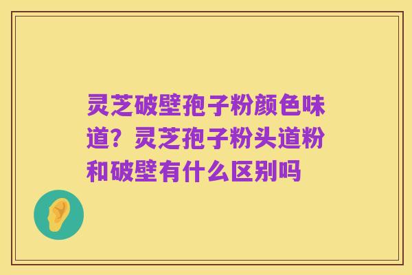 灵芝破壁孢子粉颜色味道?灵芝孢子粉头道粉和破壁有什么区别吗