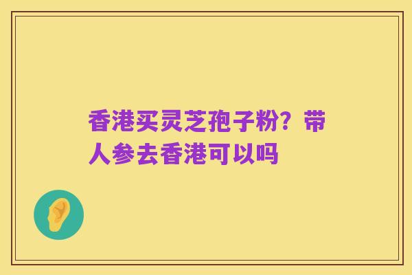 香港买灵芝孢子粉？带人参去香港可以吗