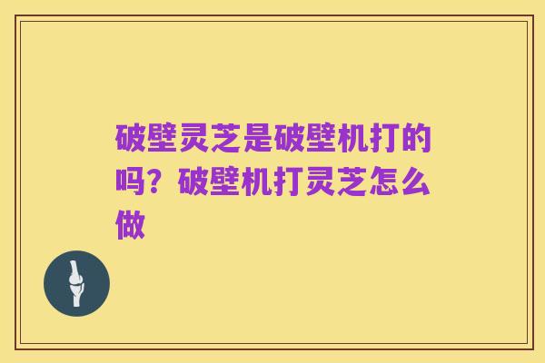 破壁灵芝是破壁机打的吗?破壁机打灵芝怎么做