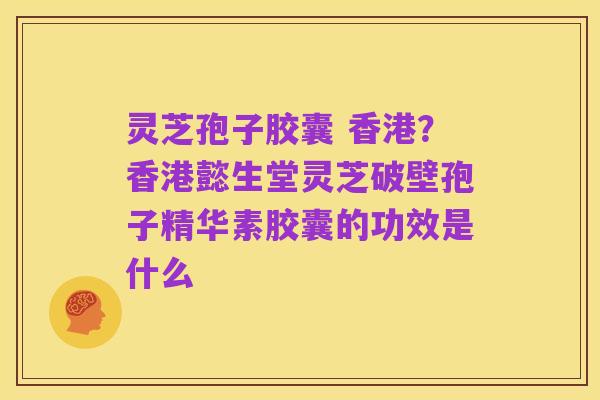 灵芝孢子胶囊 香港？香港懿生堂灵芝破壁孢子精华素胶囊的功效是什么
