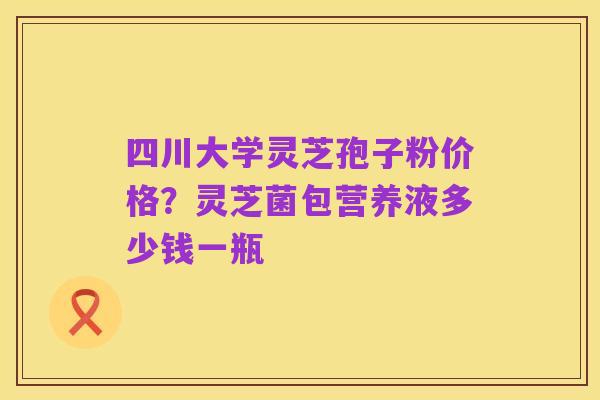 四川大学灵芝孢子粉价格?灵芝菌包营养液多少钱一瓶