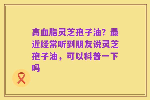 高血脂灵芝孢子油?最近经常听到朋友说灵芝孢子油,可以科普一下吗