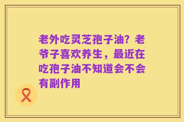 老外吃灵芝孢子油？老爷子喜欢养生，最近在吃孢子油不知道会不会有副作用