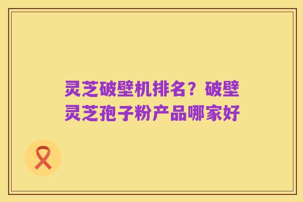 灵芝破壁机排名?破壁灵芝孢子粉产品哪家好