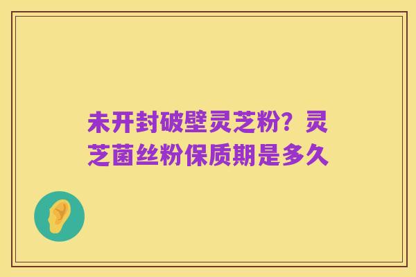 未开封破壁灵芝粉?灵芝菌丝粉保质期是多久