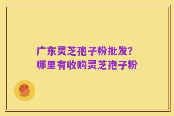 广东灵芝孢子粉批发?哪里有收购灵芝孢子粉