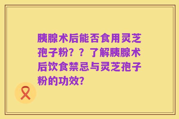 胰腺术后能否食用灵芝孢子粉？？了解胰腺术后饮食禁忌与灵芝孢子粉的功效？
