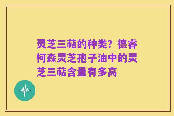 灵芝三萜的种类？德睿柯森灵芝孢子油中的灵芝三萜含量有多高