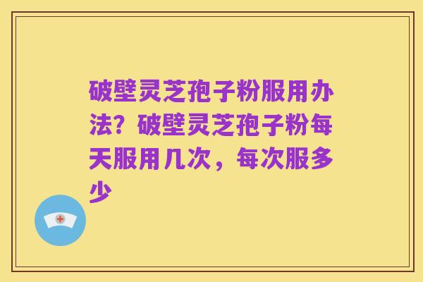 破壁灵芝孢子粉服用办法？破壁灵芝孢子粉每天服用几次，每次服多少