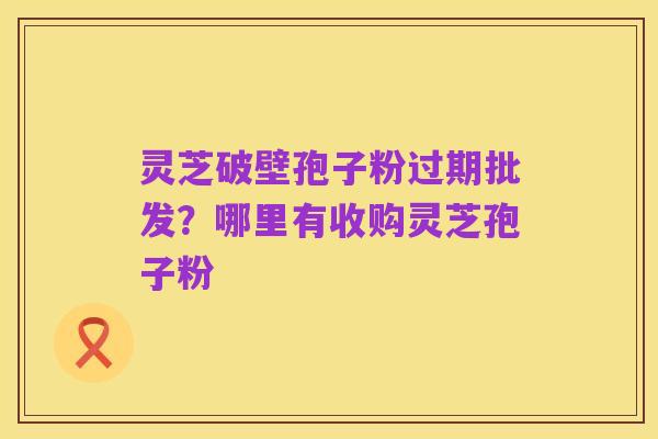 灵芝破壁孢子粉过期批发?哪里有收购灵芝孢子粉