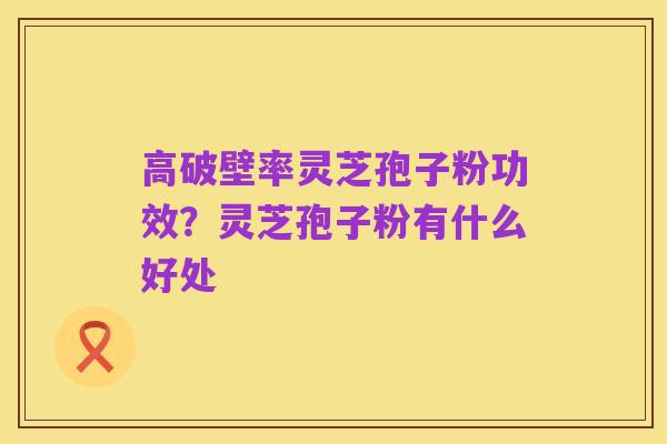高破壁率灵芝孢子粉功效？灵芝孢子粉有什么好处