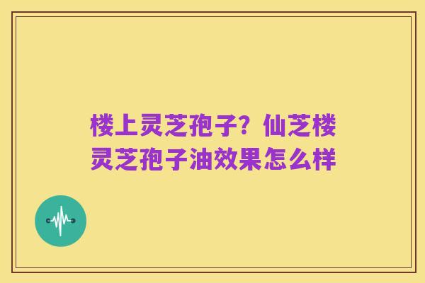 楼上灵芝孢子?仙芝楼灵芝孢子油效果怎么样