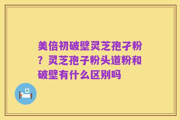 美倍初破壁灵芝孢孑粉？灵芝孢子粉头道粉和破壁有什么区别吗