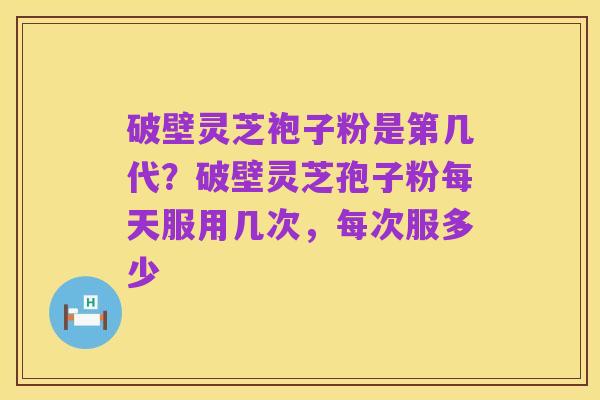 破壁灵芝袍子粉是第几代?破壁灵芝孢子粉每天服用几次,每次服多少