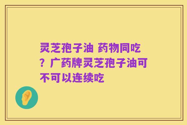 灵芝孢子油 药物同吃?广药牌灵芝孢子油可不可以连续吃