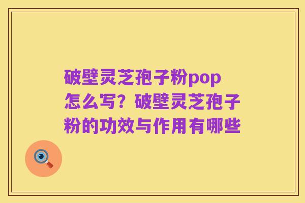 破壁灵芝孢子粉pop怎么写？破壁灵芝孢子粉的功效与作用有哪些