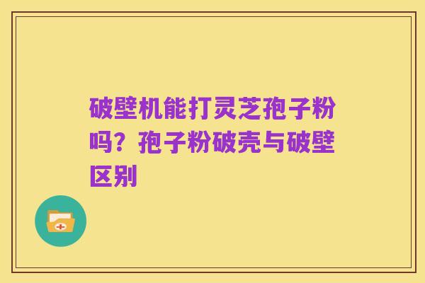 破壁机能打灵芝孢子粉吗?孢子粉破壳与破壁区别
