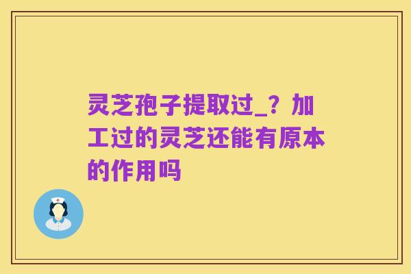 灵芝孢子提取过_?加工过的灵芝还能有原本的作用吗