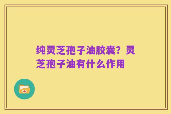 纯灵芝孢子油胶囊？灵芝孢子油有什么作用