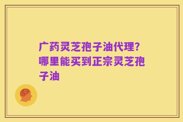 广药灵芝孢子油代理?哪里能买到正宗灵芝孢子油