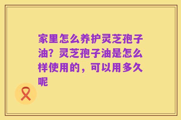 家里怎么养护灵芝孢子油？灵芝孢子油是怎么样使用的，可以用多久呢