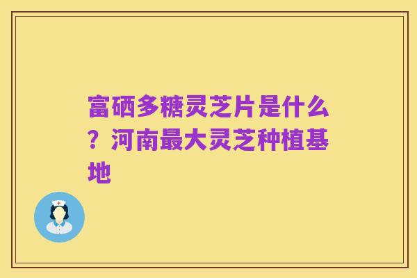 富硒多糖灵芝片是什么?河南最大灵芝种植基地
